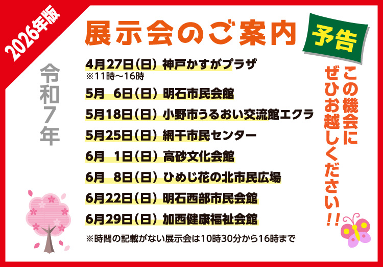 展示会のご案内
神戸かすがプラザ 4月27日（日）11：00～16：00
明石市民会館 5月 6日 （日）10：30～16：00
小野市うるおい交流館エクラ 5月18日 （日）10：30～16：00
網干市民センター 5月25日（日）10：30～16：00
高砂文化会館 6月 1日（日）10：30～16：00
ひめじ花の北市民広場 6月 8日（日）10：30～16：00
明石西部市民会館 6月22日（日）10：30～16：00
加西健康福祉会館 6月29日（日）10：30～16：00
